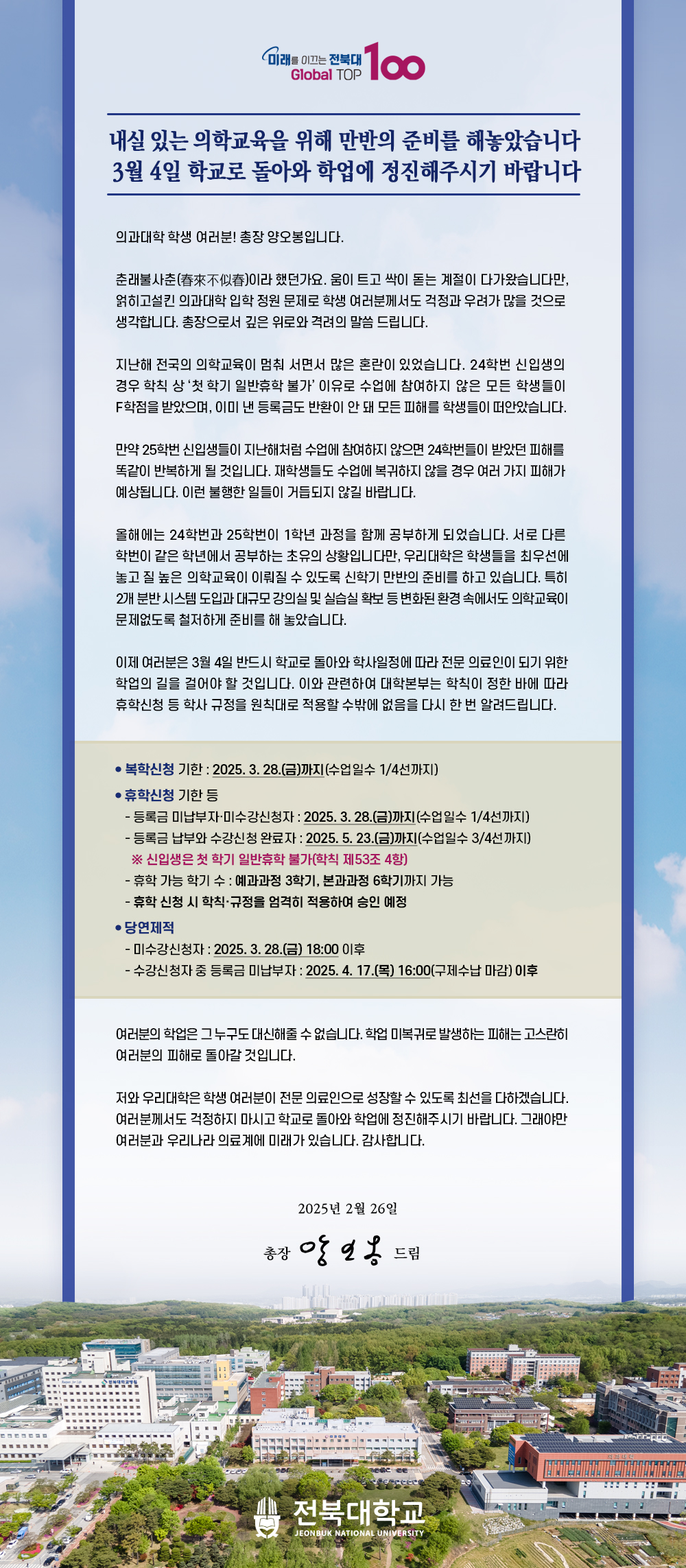 
내실 있는 의학교육을 위해 만반의 준비를 해놓았습니다
3월 4일 학교로 돌아와 학업에 정진해주시기 바랍니다

의과대학 학생 여러분! 총장 양오봉입니다.

춘래불사춘(春來不似春)이라 했던가요. 움이 트고 싹이 돋는 계절이 다가왔습니다만, 얽히고설킨 의과대학 입학 정원 문제로 학생 여러분께서도 걱정과 우려가 많을 것으로 생각합니다. 총장으로서 깊은 위로와 격려의 말씀 드립니다.

지난해 전국의 의학교육이 멈춰 서면서 많은 혼란이 있었습니다. 24학번 신입생의 경우 학칙 상 ‘첫 학기 일반휴학 불가’ 이유로 수업에 참여하지 않은 모든 학생들이 F학점을 받았으며, 이미 낸 등록금도 반환이 안 돼 모든 피해를 학생들이 떠안았습니다.

만약 25학번 신입생들이 지난해처럼 수업에 참여하지 않으면 24학번들이 받았던 피해를 똑같이 반복하게 될 것입니다. 재학생들도 수업에 복귀하지 않을 경우 여러 가지 피해가 예상됩니다. 이런 불행한 일들이 거듭되지 않길 바랍니다. 

올해에는 24학번과 25학번이 1학년 과정을 함께 공부하게 되었습니다. 서로 다른 학번이 같은 학년에서 공부하는 초유의 상황입니다만, 우리대학은 학생들을 최우선에 놓고 질 높은 의학교육이 이뤄질 수 있도록 신학기 만반의 준비를 하고 있습니다. 특히 2개 분반 시스템 도입과 대규모 강의실 및 실습실 확보 등 변화된 환경 속에서도 의학교육이 문제없도록 철저하게 준비를 해 놓았습니다.

이제 여러분은 3월 4일 반드시 학교로 돌아와 학사일정에 따라 전문 의료인이 되기 위한 학업의 길을 걸어야 할 것입니다. 이와 관련하여 대학본부는 학칙이 정한 바에 따라 휴학신청 등 학사 규정을 원칙대로 적용할 수밖에 없음을 다시 한 번 알려드립니다.


여러분의 학업은 그 누구도 대신해줄 수 없습니다. 학업 미복귀로 발생하는 피해는 고스란히 여러분의 피해로 돌아갈 것입니다.

저와 우리대학은 학생 여러분이 전문 의료인으로 성장할 수 있도록 최선을 다하겠습니다. 여러분께서도 걱정하지 마시고 학교로 돌아와 학업에 정진해주시기 바랍니다. 그래야만 여러분과 우리나라 의료계에 미래가 있습니다. 감사합니다. 

2025년 2월 26일

총장 양오봉 올림