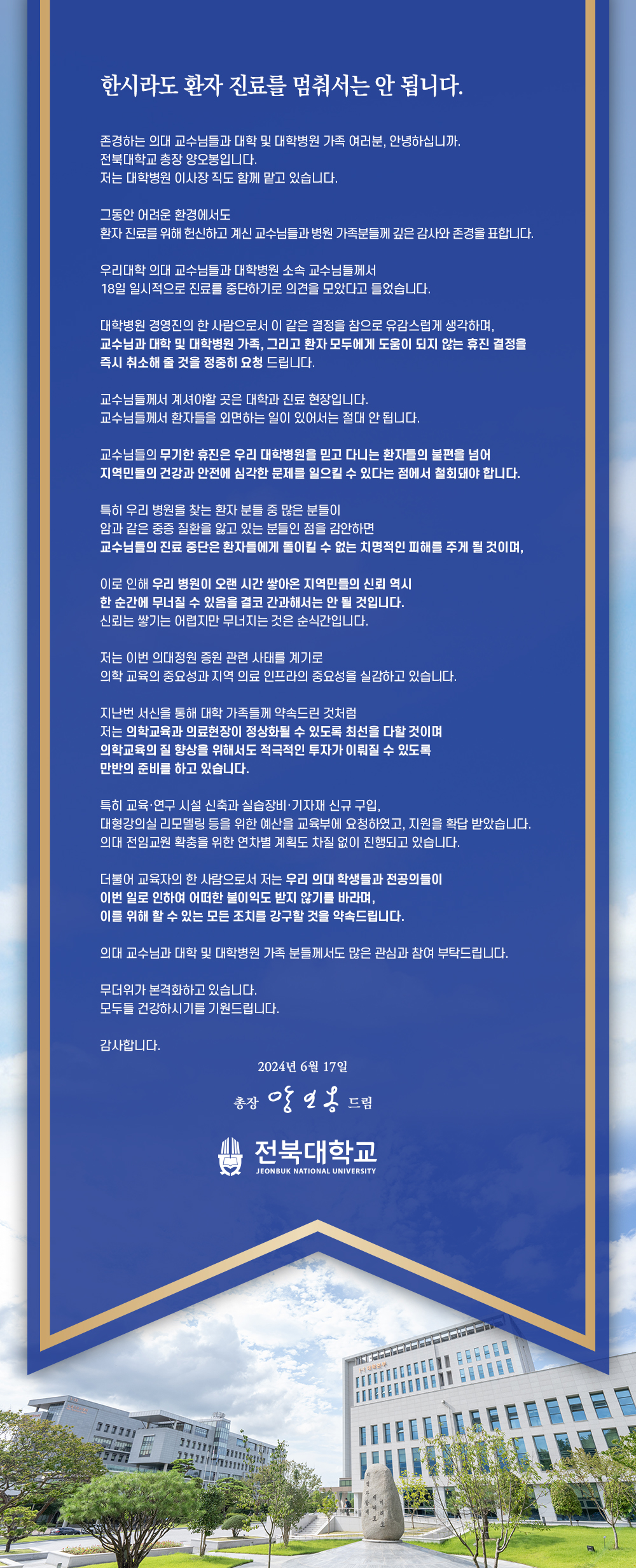 


한시라도 환자 진료를 멈춰서는 안 됩니다.
존경하는 의대 교수님들과 대학 및 대학병원 가족 여러분, 안녕하십니까.
전북대학교 총장 양오봉입니다.
저는 대학병원 이사장직도 함께 맡고 있습니다.
그동안 어려운 환경에서도
환자 진료를 위해 헌신하고 계신 교수님들과 병원 가족분들께 깊은 감사와 존경을 표합니다.
우리대학 의대 교수님들과 대학병원 소속 교수님들께서
18일 일시적으로 진료를 중단하기로 의견을 모았다고 들었습니다.
대학병원 경영진의 한 사람으로서 이 같은 결정을 참으로 유감스럽게 생각하며, 교수님과 대학 및 대학병원 가족, 그리고 환자 모두에게 도움이 되지 않는 휴진 결정을 즉시 취소해 줄 것을 정중히 요청 드립니다.
교수님들께서 계셔야할 곳은 대학과 진료 현장입니다.
교수님들께서 환자들을 외면하는 일이 있어서는 절대 안 됩니다.
교수님들의 무기한 휴진은 우리 대학병원을 믿고 다니는 환자들의 불편을 넘어 지역민들의 건강과 안전에 심각한 문제를 일으킬 수 있다는 점에서 철회돼야 합니다.
특히 우리 병원을 찾는 환자 분들 중 많은 분들이
암과 같은 중증 질환을 앓고 있는 분들인 점을 감안하면
교수님들의 진료 중단은 환자들에게 돌이킬 수 없는 치명적인 피해를 주게 될 것이며,
이로 인해 우리 병원이 오랜 시간 쌓아온 지역민들의 신뢰 역시 한 순간에 무너질 수 있음을 결코 간과해서는 안 될 것입니다.
신뢰는 쌓기는 어렵지만 무너지는 것은 순식간입니다.
저는 이번 의대정원 증원 관련 사태를 계기로
의학 교육의 중요성과 지역 의료 인프라의 중요성을 실감하고 있습니다.
지난번 서신을 통해 대학 가족들께 약속드린 것처럼
저는 의학교육과 의료현장이 정상화될 수 있도록 최선을 다할 것이며
의학교육의 질 향상을 위해서도 적극적인 투자가 이뤄질 수 있도록
만반의 준비를 하고 있습니다.
특히 교육·연구시설 신축과 실습장비·기자재 신규 구입,
대형강의실 리모델링 등을 위한 예산을 교육부에 요청하였고, 지원을 확답받았습니다.
의대 전임교원 확충을 위한 연차별 계획도 차질 없이 진행되고 있습니다.
더불어 교육자의 한 사람으로서 저는 우리 의대 학생들과 전공의들이
이번 일로 인하여 어떠한 불이익도 받지 않기를 바라며,
이를 위해 할 수 있는 모든 조치를 강구할 것을 약속드립니다.
의대 교수님과 대학 및 대학병원 가족 분들께서도 많은 관심과 참여 부탁드립니다.
무더위가 본격화하고 있습니다.
모두들 건강하시기를 기원드립니다.
감사합니다.
2024년 6월 17일
총장 앙일옹 드림
전북대학교
JEONBUK NATIONAL UNIVERSITY


