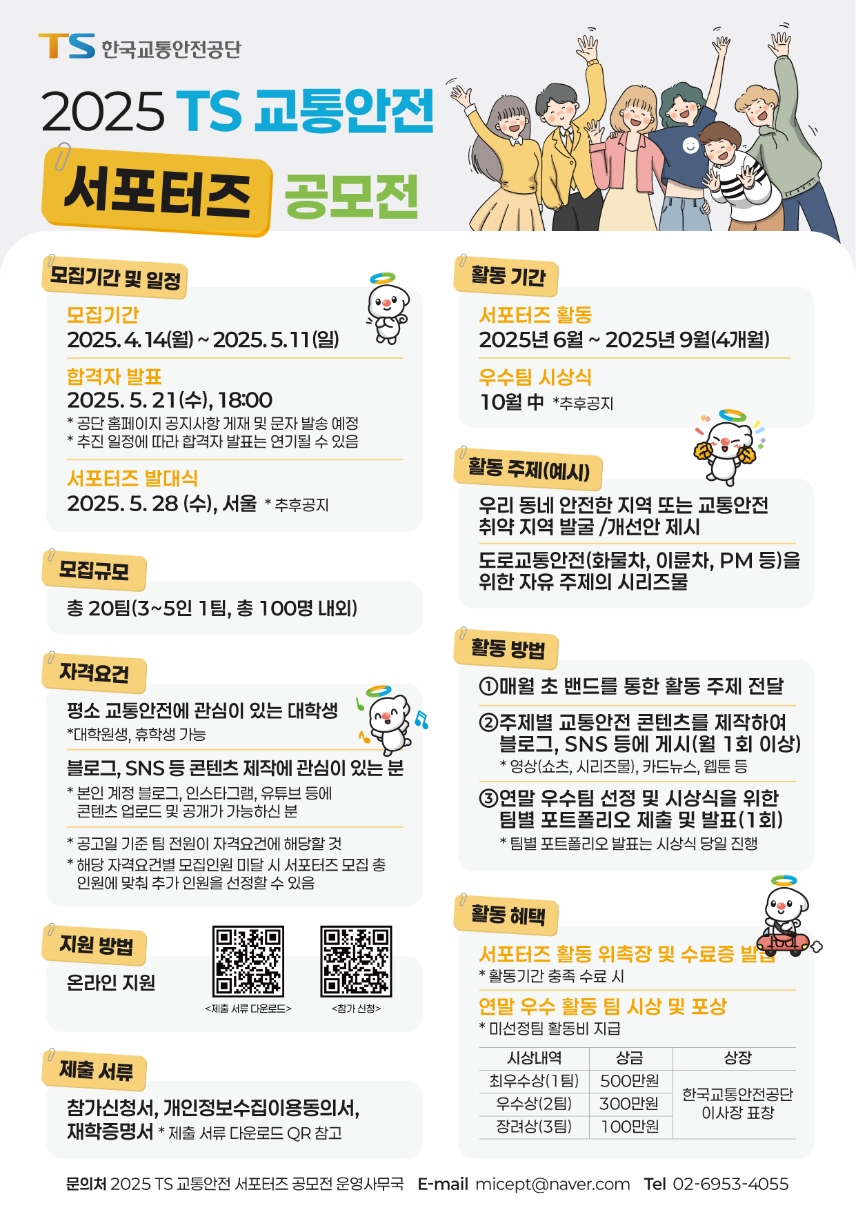 안녕하십니까.
한국교통안전공단에서 알려드립니다.
2025년 TS 교통안전 서포터즈 공모전을 아래와 같이 개최하오니, 많은 지원 바랍니다.
 
모집기간 : 2025. 4. 14(월) ~ 5. 11(일)까지
 
모집규모 : 20팀(3~5인 1팀, 총 100명 내외)
  
지원자격 : 전국 대학생 누구나(재학생, 대학원생 가능)
 ※ 평소 교통안전과, 온라인 콘텐츠 제작에 관심있는 분(본인 계정에 콘텐츠 공개 가능하신 분)
 
활동 기간 : 2025년 6월~9월(4개월)
 
활동내용 :
  ※ 매월(1회) 교통안전 콘텐츠 제작 및 업로드
  ※ 우수팀 선정 및 시상을 위한 팀별 포트폴리오 제출 및 발표(1회)
 
활동혜택 :
  ※ 서포터즈 활동 위촉장 및 수료증 발급(활동기간 충족 수료 시)
  ※ 우수 활동 팀 시상 포상
 
접수방법 : 네이버폼 온라인 지원(모집 공고문의 QR 코드 스캔)
 
선발방법 : 서류심사   
  ※ 합격자 발표 : 5. 21(수) 문자로 개별 통지, 공단 홈페이지 공지사항 게시
 
발대식/OT : 5.28(수), (자세한 장소는 합격자 대상 별도 안내)