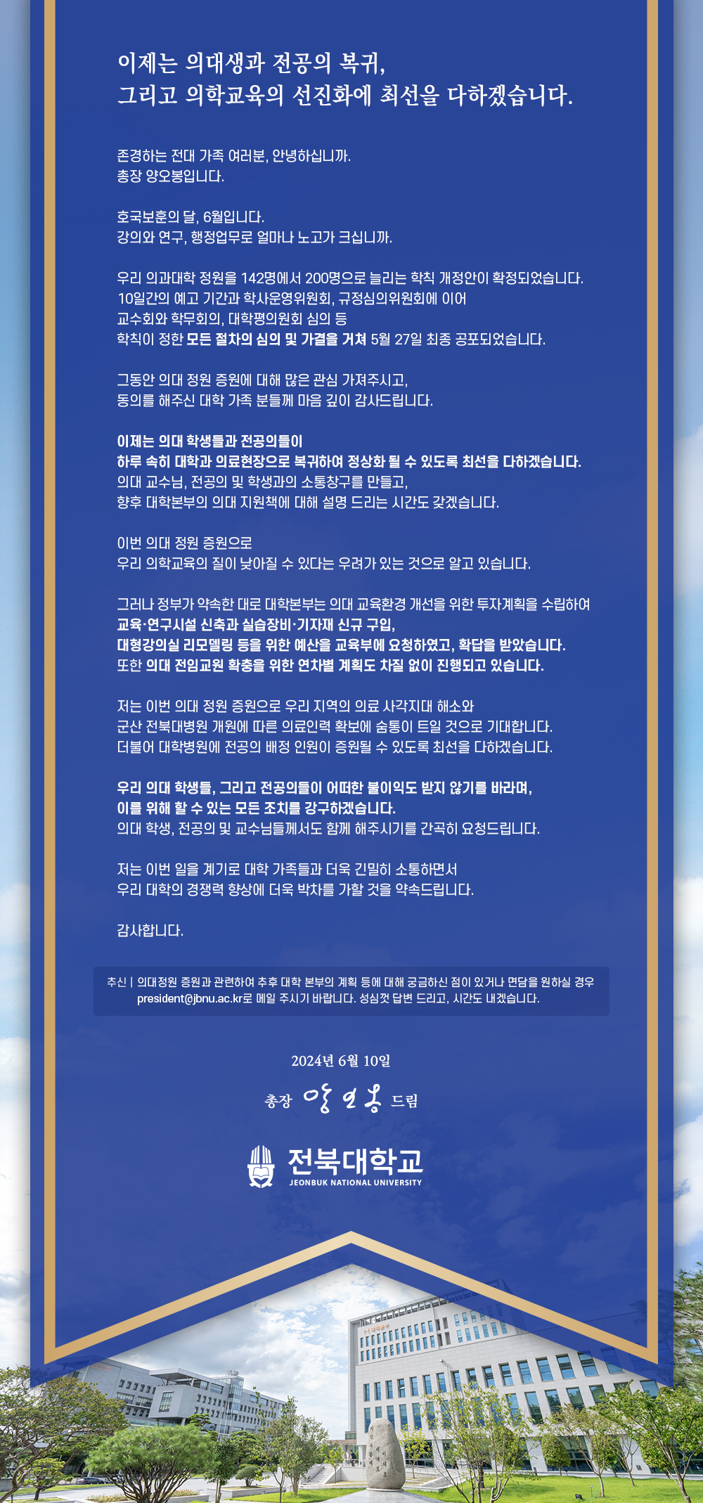 
이제는 의대생과 전공의 복귀,
그리고 의학교육의 선진화에 최선을 다하겠습니다.
존경하는 전대 가족 여러분, 안녕하십니까.
총장 양오봉입니다.
호국보훈의 달, 6월입니다.
강의와 연구, 행정업무로 얼마나 노고가 크십니까.
우리 의과대학 정원을 142명에서 200명으로 늘리는 학칙 개정안이 확정되었습니다.
10일간의 예고 기간과 학사운영위원회, 규정심의위원회에 이어
교수회와 학무회의, 대학평의원회 심의 등
학칙이 정한 모든 절차의 심의 및 가결을 거쳐 5월 27일 최종 공포되었습니다.
그동안 의대 정원 증원에 대해 많은 관심 가져주시고,
동의를 해주신 대학 가족 분들께 마음 깊이 감사드립니다.
이제는 의대 학생들과 전공의들이
하루 속히 대학과 의료현장으로 복귀하여 정상화 될 수 있도록 최선을 다하겠습니다.
의대 교수님, 전공의 및 학생과의 소통창구를 만들고,
향후 대학본부의 의대 지원책에 대해 설명 드리는 시간도 갖겠습니다.
이번 의대 정원 증원으로
우리 의학교육의 질이 낮아질 수 있다는 우려가 있는 것으로 알고 있습니다.
그러나 정부가 약속한 대로 대학본부는 의대 교육환경 개선을 위한 투자계획을 수립하여 교육·연구시설 신축과 실습장비·기자재 신규 구입,
대형강의실 리모델링 등을 위한 예산을 교육부에 요청하였고, 확답을 받았습니다. 또한 의대 전임교원 확충을 위한 연차별 계획도 차질 없이 진행되고 있습니다.
저는 이번 의대 정원 증원으로 우리 지역의 의료 사각지대 해소와
군산 전북대병원 개원에 따른 의료인력 확보에 숨통이 트일 것으로 기대합니다. 더불어 대학병원에 전공의 배정 인원이 증원될 수 있도록 최선을 다하겠습니다.
우리 의대 학생들, 그리고 전공의들이 어떠한 불이익도 받지 않기를 바라며, 이를 위해 할 수 있는 모든 조치를 강구하겠습니다.
의대 학생, 전공의 및 교수님들께서도 함께 해주시기를 간곡히 요청드립니다.
저는 이번 일을 계기로 대학 가족들과 더욱 긴밀히 소통하면서 우리 대학의 경쟁력 향상에 더욱 박차를 가할 것을 약속드립니다.
감사합니다.
추신의대정원 증원과 관련하여 추후 대학 본부의 계획 등에 대해 궁금하신 점이 있거나 면담을 원하실 경우 president@jbnu.ac.kr로 메일 주시기 바랍니다. 성심껏 답변 드리고, 시간도 내겠습니다.
555
2024년 6월 10일
총장 앙일옹 드림
전북대학교
JEONBUK NATIONAL UNIVERSITY
