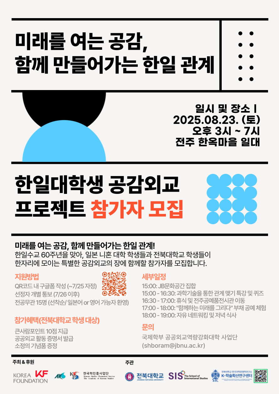 한일수교 60주년 기념 한일대학생 공감외교 프로젝트 참가자 모집!

 

주최 & 후원: 한국국제교류재단, 한국학중앙연구원

주관: KF-전북대 공공외교역량강화대학 사업단, 전북대 국제학부, 전북대 한국과학문명학연구소 K-학술확산연구센터, 전북대 국제융복합연구소

 

프로젝트 소개

한일수교 60주년을 맞아, 일본 니혼대 학생들과 전북대 학생들이 한자리에 모여 함께하는 특별한 공감외교의 장을 마련하고자 합니다. 우리 대학 학생들의 적극적인 참여를 기다립니다!

 

행사 일시 및 장소

일시: 2025년 8월 23일 (토요일) 오후 3시 ~ 7시

장소: 전주 한옥마을 일대

 

세부 일정

15:00: JB문화센터 집합

15:00 - 16:30: 과학기술을 통한 관계 맺기 특강 및 퀴즈

16:30 - 17:00: 휴식 및 전주공예전시관 이동

17:00 - 18:00: 
