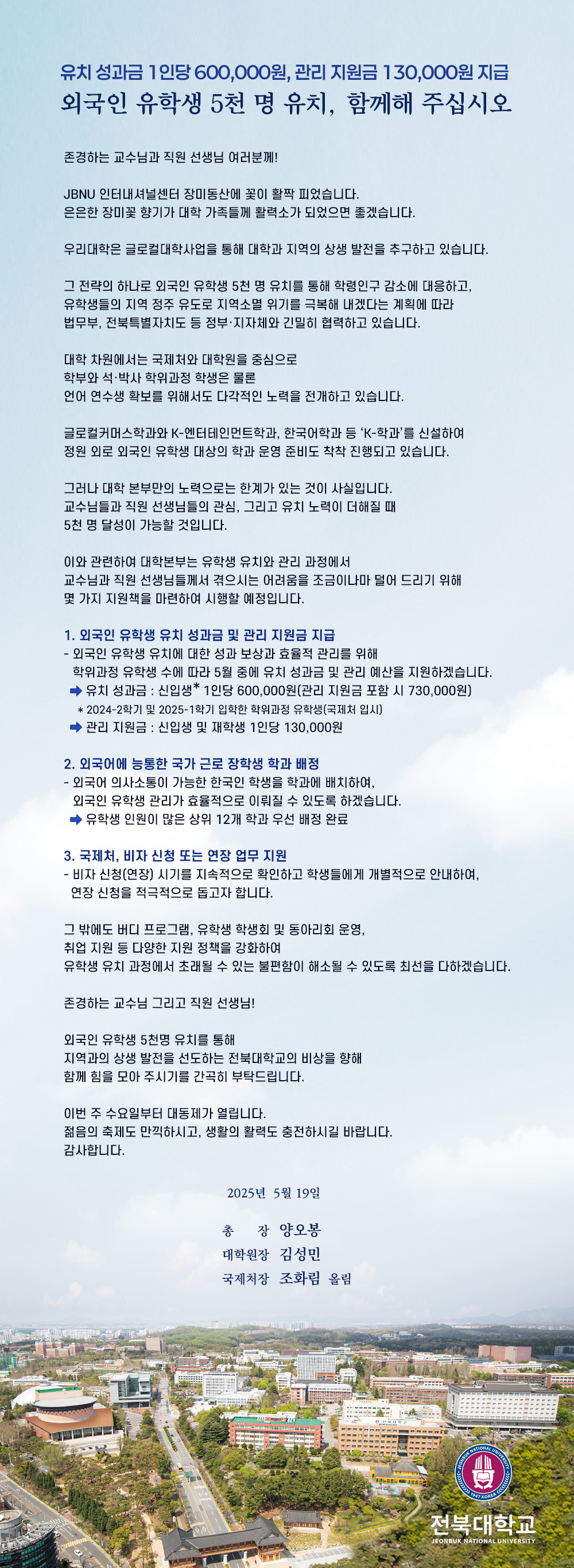 유치 성과금 1인당 600,000원, 관리 지원금 130,000원 지급
외국인 유학생 5천 명 유치, 함께해 주십시오

존경하는 교수님과 직원 선생님 여러분께!

JBNU 인터내셔널센터 장미동산에 꽃이 활짝 피었습니다.
은은한 장미꽃 향기가 대학 가족들께 활력소가 되었으면 좋겠습니다.

우리대학은 글로컬대학사업을 통해 대학과 지역의 상생 발전을 추구하고 있습니다.

그 전략의 하나로 외국인 유학생 5천 명 유치를 통해 학령인구 감소에 대응하고,
유학생들의 지역 정주 유도로 지역소멸 위기를 극복해 내겠다는 계획에 따라
법무부, 전북특별자치도 등 정부·지자체와 긴밀히 협력하고 있습니다.

대학 차원에서는 국제처와 대학원을 중심으로
학부와 석·박사 학위과정 학생은 물론
언어 연수생 확보를 위해서도 다각적인 노력을 전개하고 있습니다.

글로컬커머스학과와 K-엔터테인먼트학과, 한국어학과 등 ‘K-학과’를 신설하여
정원 외로 외국인 유학생 대상의 학과 운영 준비도 착착 진행되고 있습니다.

그러나 대학 본부만의 노력으로는 한계가 있는 것이 사실입니다.
교수님들과 직원 선생님들의 관심, 그리고 유치 노력이 더해질 때
5천 명 달성이 가능할 것입니다.

이와 관련하여 대학본부는 유학생 유치와 관리 과정에서
교수님과 직원 선생님들께서 겪으시는 어려움을 조금이나마 덜어 드리기 위해
몇 가지 지원책을 마련하여 시행할 예정입니다.

1. 외국인 유학생 유치 성과금 및 관리 지원금 지급
- 외국인 유학생 유치에 대한 성과 보상과 효율적 관리를 위해
  학위과정 유학생 수에 따라 5월 중에 유치 성과금 및 관리 예산을 지원하겠습니다.
  ⇨ 유치 성과금 : 신입생* 1인당 600,000원(관리 지원금 포함 시 730,000원)
    * 2024-2학기 및 2025-1학기 입학한 학위과정 유학생(국제처 입시)
  ⇨ 관리 지원금 : 신입생 및 재학생 1인당 130,000원

2. 외국어에 능통한 국가 근로 장학생 학과 배정
- 외국어 의사소통이 가능한 한국인 학생을 학과에 배치하여,
  외국인 유학생 관리가 효율적으로 이뤄질 수 있도록 하겠습니다.
  ⇨ 유학생 인원이 많은 상위 12개 학과 우선 배정 완료

3. 국제처, 비자 신청 또는 연장 업무 지원
- 비자 신청(연장) 시기를 지속적으로 확인하고 학생들에게 개별적으로 안내하여,
  연장 신청을 적극적으로 돕고자 합니다.

그 밖에도 버디 프로그램, 유학생 학생회 및 동아리회 운영,
취업 지원 등 다양한 지원 정책을 강화하여
유학생 유치 과정에서 초래될 수 있는 불편함이 해소될 수 있도록 최선을 다하겠습니다.

존경하는 교수님 그리고 직원 선생님!

외국인 유학생 5천명 유치를 통해 
지역과의 상생 발전을 선도하는 전북대학교의 비상을 향해 
함께 힘을 모아 주시기를 간곡히 부탁드립니다.

이번 주 수요일부터 대동제가 열립니다.
젊음의 축제도 만끽하시고, 생활의 활력도 충전하시길 바랍니다.
감사합니다.

2025년 5월 19일

총    장  양오봉
대학원장  김성민
국제처장  조화림  올림