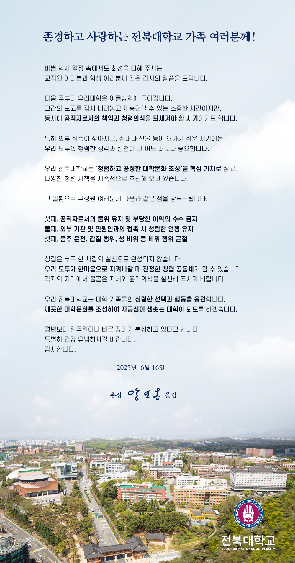 존경하고 사랑하는 전북대학교 가족 여러분께!

바쁜 학사 일정 속에서도 최선을 다해 주시는
교직원 여러분과 학생 여러분께 깊은 감사의 말씀을 드립니다.

다음 주부터 우리대학은 여름방학에 들어갑니다.
그간의 노고를 잠시 내려놓고 재충전할 수 있는 소중한 시간이지만,
동시에 공직자로서의 책임과 청렴의식을 되새겨야 할 시기이기도 합니다.

특히 외부 접촉이 잦아지고, 접대나 선물 등이 오가기 쉬운 시기에는
우리 모두의 청렴한 생각과 실천이 그 어느 때보다 중요합니다.

우리 전북대학교는 ‘청렴하고 공정한 대학문화 조성’을 핵심 가치로 삼고,
다양한 청렴 시책을 지속적으로 추진해 오고 있습니다.

그 일환으로 구성원 여러분께 다음과 같은 점을 당부드립니다.

첫째, 공직자로서의 품위 유지 및 부당한 이익의 수수 금지
둘째, 외부 기관 및 민원인과의 접촉 시 청렴한 언행 유지
셋째, 음주 운전, 갑질 행위, 성 비위 등 비위 행위 근절

청렴은 누구 한 사람의 실천으로 완성되지 않습니다.
우리 모두가 한마음으로 지켜나갈 때 진정한 청렴 공동체가 될 수 있습니다.
각자의 자리에서 올곧은 자세와 윤리의식을 실천해 주시기 바랍니다.

우리 전북대학교는 대학 가족들의 청렴한 선택과 행동을 응원합니다.
깨끗한 대학문화를 조성하여 자긍심이 샘솟는 대학이 되도록 하겠습니다.

평년보다 일주일이나 빠른 장마가 북상하고 있다고 합니다.
특별히 건강 유념하시길 바랍니다.
감사합니다.

2025년 6월 16일

총장 양오봉 올림
