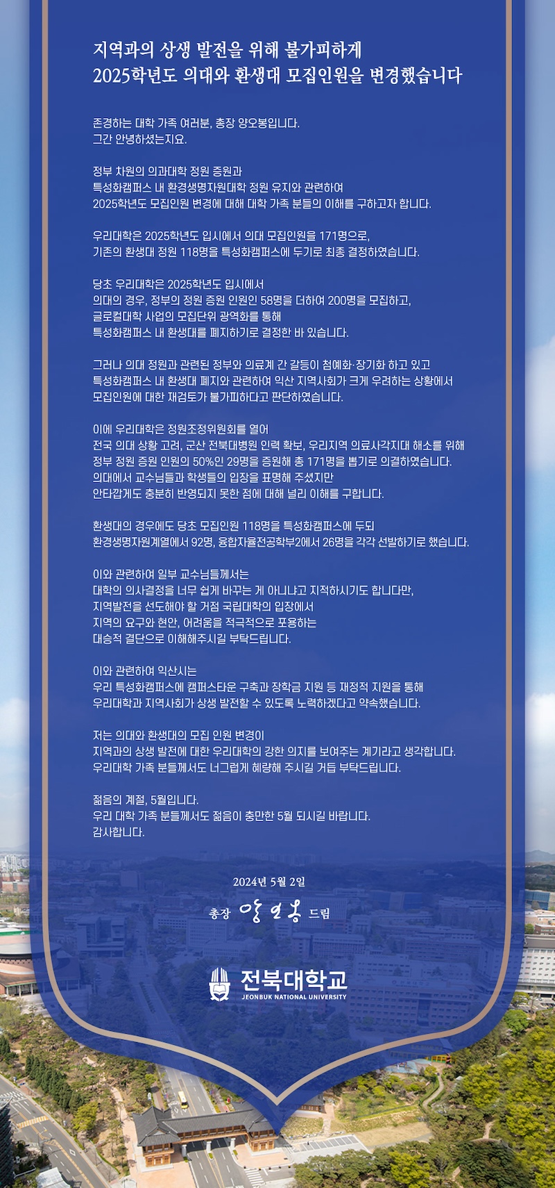 
지역과의 상생 발전을 위해 불가피하게
2025학년도 의대와 환생대 모집인원을 변경했습니다
존경하는 대학 가족 여러분, 총장 양오봉입니다.
그간 안녕하셨는지요.
정부 차원의 의과대학 정원 증원과
특성화캠퍼스 내 환경생명자원대학 정원 유지와 관련하여
2025학년도 모집인원 변경에 대해 대학 가족 분들의 이해를 구하고자 합니다.
우리대학은 2025학년도 입시에서 의대 모집인원을 171명으로, 기존의 환생대 정원 118명을 특성화캠퍼스에 두기로 최종 결정하였습니다.
당초 우리대학은 2025학년도 입시에서
의대의 경우, 정부의 정원 증원 인원인 58명을 더하여 200명을 모집하고,
글로컬대학 사업의 모집단위 광역화를 통해
특성화캠퍼스 내 환생대를 폐지하기로 결정한 바 있습니다.
그러나 의대 정원과 관련된 정부와 의료계 간 갈등이 첨예화·장기화 하고 있고 특성화캠퍼스 내 환생대 폐지와 관련하여 익산 지역사회가 크게 우려하는 상황에서 모집인원에 대한 재검토가 불가피하다고 판단하였습니다.
이에 우리대학은 정원조정위원회를 열어
전국 의대 상황 고려, 군산 전북대병원 인력 확보, 우리지역 의료사각지대 해소를 위해 정부 정원 증원 인원의 50%인 29명을 증원해 총 171명을 뽑기로 의결하였습니다. 의대에서 교수님들과 학생들의 입장을 표명해 주셨지만
안타깝게도 충분히 반영되지 못한 점에 대해 널리 이해를 구합니다.
환생대의 경우에도 당초 모집인원 118명을 특성화캠퍼스에 두되
환경생명자원계열에서 92명, 융합자율전공학부2에서 26명을 각각 선발하기로 했습니다.
이와 관련하여 일부 교수님들께서는
대학의 의사결정을 너무 쉽게 바꾸는 게 아니냐고 지적하시기도 합니다만,
지역발전을 선도해야 할 거점 국립대학의 입장에서
지역의 요구와 현안, 어려움을 적극적으로 포용하는
대승적 결단으로 이해해주시길 부탁드립니다.
이와 관련하여 익산시는
우리 특성화캠퍼스에 캠퍼스타운 구축과 장학금 지원 등 재정적 지원을 통해 우리대학과 지역사회가 상생 발전할 수 있도록 노력하겠다고 약속했습니다.
저는 의대와 환생대의 모집 인원 변경이
지역과의 상생 발전에 대한 우리대학의 강한 의지를 보여주는 계기라고 생각합니다. 우리대학 가족 분들께서도 너그럽게 혜량해 주시길 거듭 부탁드립니다.
젊음의 계절, 5월입니다.
우리 대학 가족 분들께서도 젊음이 충만한 5월 되시길 바랍니다.
감사합니다.
2024년 5월 2일
총장 앙인옹 드립
전북대학교
JEONBUK NATIONAL UNIVERSITY