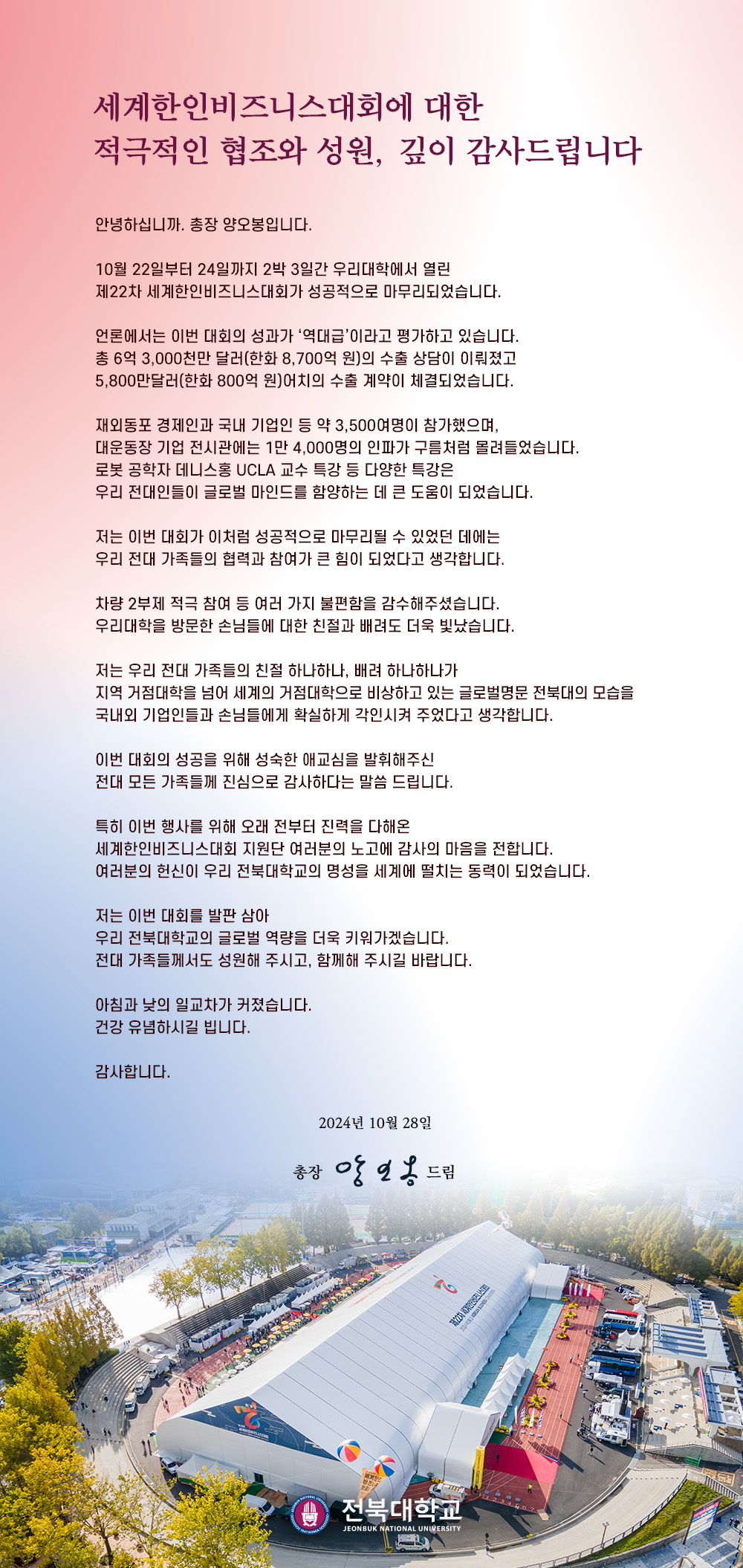 안녕하십니까. 총장 양오봉입니다.


10월 22일부터 24일까지 2박 3일간 우리대학에서 열린
제22차 세계한인비즈니스대회가 성공적으로 마무리되었습니다.

언론에서는 이번 대회의 성과가 ‘역대급’이라고 평가하고 있습니다.
총 6억 3,000천만 달러(한화 8,700억 원)의 수출 상담이 이뤄졌고
5,800만달러(한화 800억 원)어치의 수출 계약이 체결되었습니다.

재외동포 경제인과 국내 기업인 등 약 3,500여명이 참가했으며,
대운동장 기업 전시관에는 1만 4,000명의 인파가 구름처럼 몰려들었습니다.
로봇 공학자 데니스홍 UCLA 교수 특강 등 다양한 특강은
우리 전대인들이 글로벌 마인드를 함양하는 데 큰 도움이 되었습니다.

저는 이번 대회가 이처럼 성공적으로 마무리될 수 있었던 데에는
우리 전대 가족들의 협력과 참여가 큰 힘이 되었다고 생각합니다.

차량 2부제 적극 참여 등 여러 가지 불편함을 감수해주셨습니다.
우리대학을 방문한 손님들에 대한 친절과 배려도 더욱 빛났습니다.

저는 우리 전대 가족들의 친절 하나하나, 배려 하나하나가
지역 거점대학을 넘어 세계의 거점대학으로 비상하고 있는 글로벌명문 전북대의 모습을
국내외 기업인들과 손님들에게 확실하게 각인시켜 주었다고 생각합니다.

이번 대회의 성공을 위해 성숙한 애교심을 발휘해주신
전대 모든 가족들께 진심으로 감사하다는 말씀 드립니다.

특히 이번 행사를 위해 오래 전부터 진력을 다해온
세계한인비즈니스대회 지원단 여러분의 노고에 감사의 마음을 전합니다.
여러분의 헌신이 우리 전북대학교의 명성을 세계에 떨치는 동력이 되었습니다.

저는 이번 대회를 발판 삼아
우리 전북대학교의 글로벌 역량을 더욱 키워가겠습니다.
전대 가족들께서도 성원해 주시고, 함께해 주시길 바랍니다.

아침과 낮의 일교차가 커졌습니다.
건강 유념하시길 빕니다.

감사합니다.

2024년 10월 28일

총장 양오봉 드림